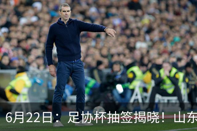 6月22日：足协杯抽签揭晓！山东泰山能否靠“神签”避开海港申花，逆袭卫冕？